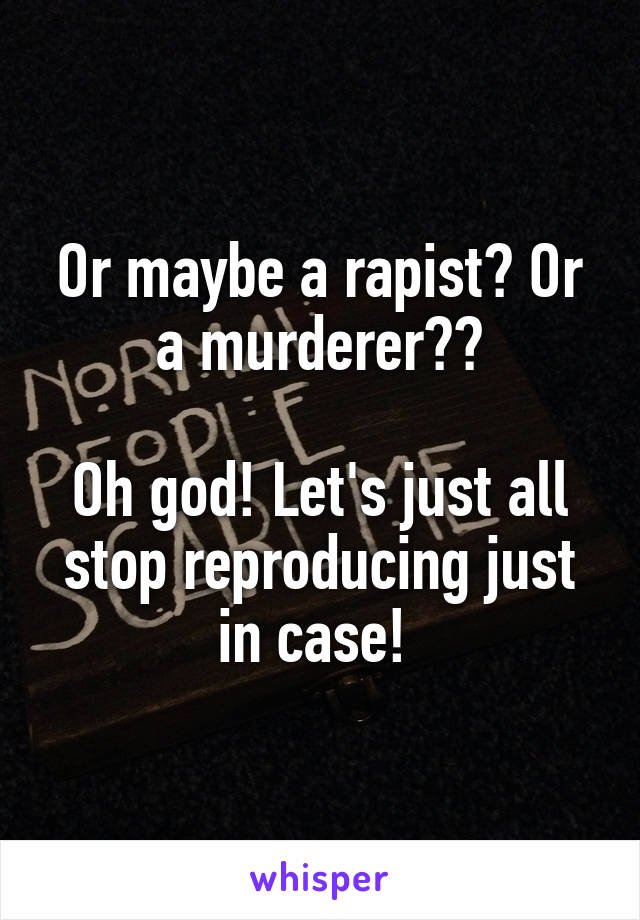 Or maybe a rapist? Or a murderer??

Oh god! Let's just all stop reproducing just in case! 