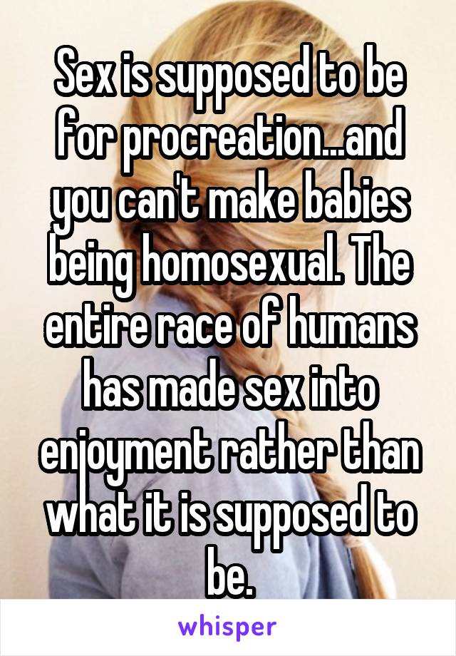 Sex is supposed to be for procreation...and you can't make babies being homosexual. The entire race of humans has made sex into enjoyment rather than what it is supposed to be.