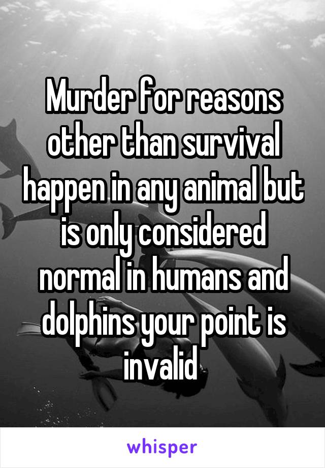 Murder for reasons other than survival happen in any animal but is only considered normal in humans and dolphins your point is invalid 