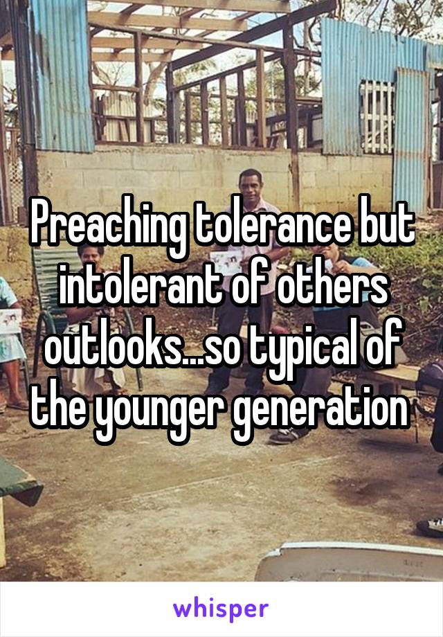 Preaching tolerance but intolerant of others outlooks...so typical of the younger generation 