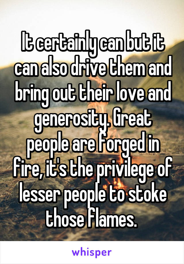 It certainly can but it can also drive them and bring out their love and generosity. Great people are forged in fire, it's the privilege of lesser people to stoke those flames. 