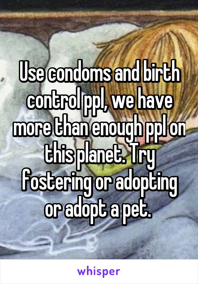 Use condoms and birth control ppl, we have more than enough ppl on this planet. Try fostering or adopting or adopt a pet. 