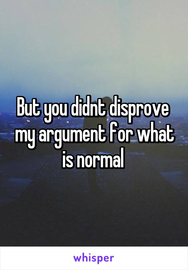 But you didnt disprove  my argument for what is normal 