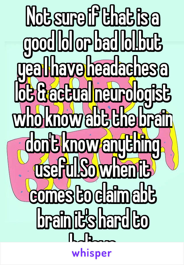 Not sure if that is a good lol or bad lol.but yea I have headaches a lot & actual neurologist who know abt the brain don't know anything useful.So when it comes to claim abt brain it's hard to believe