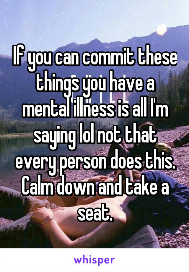 If you can commit these things you have a mental illness is all I'm saying lol not that every person does this. Calm down and take a seat.