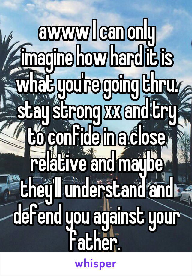 awww I can only imagine how hard it is what you're going thru. stay strong xx and try to confide in a close relative and maybe they'll understand and defend you against your father. 