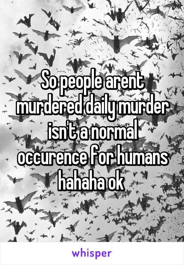 So people arent murdered daily murder isn't a normal occurence for humans hahaha ok 