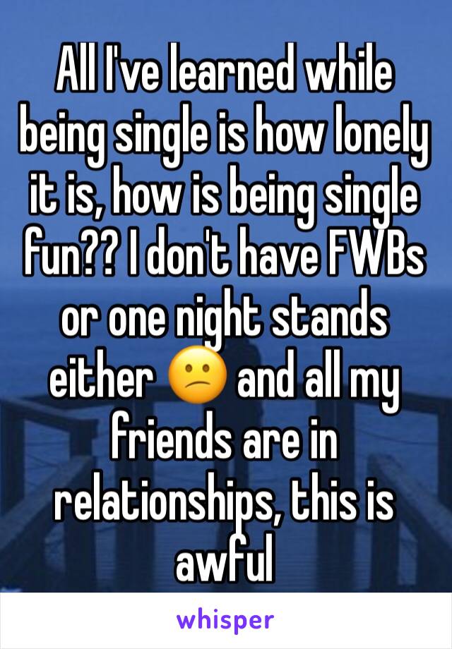 All I've learned while being single is how lonely it is, how is being single fun?? I don't have FWBs or one night stands either 😕 and all my friends are in relationships, this is awful