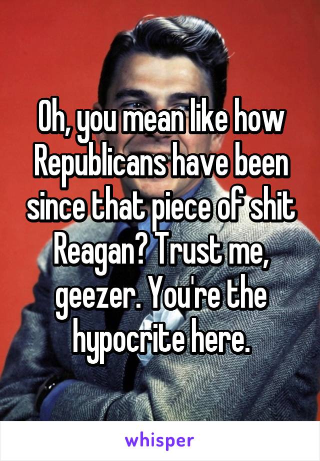 Oh, you mean like how Republicans have been since that piece of shit Reagan? Trust me, geezer. You're the hypocrite here.