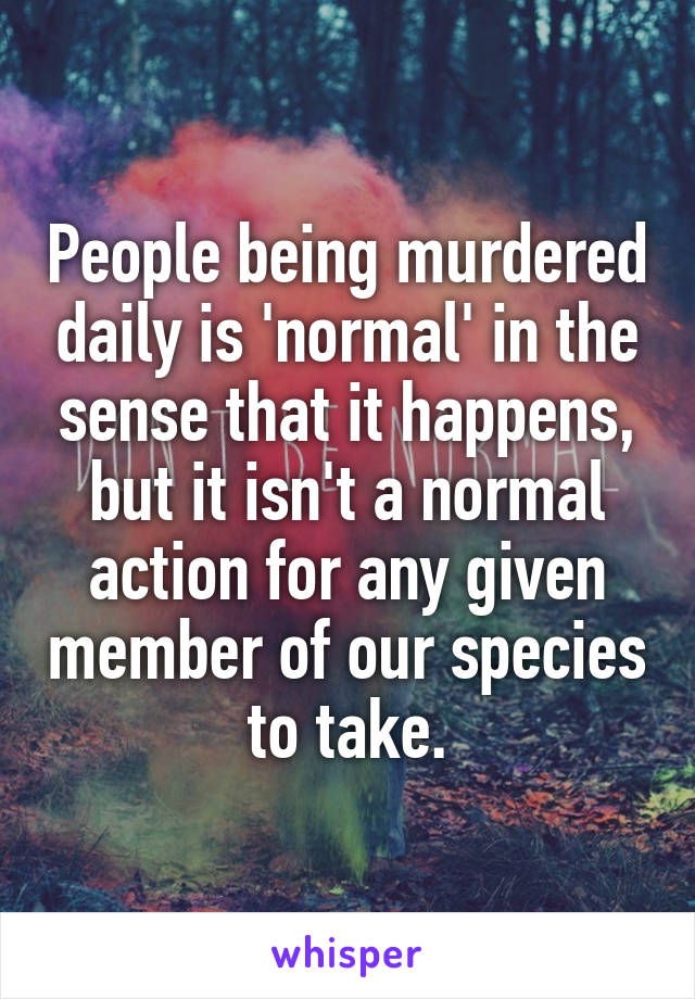 People being murdered daily is 'normal' in the sense that it happens, but it isn't a normal action for any given member of our species to take.