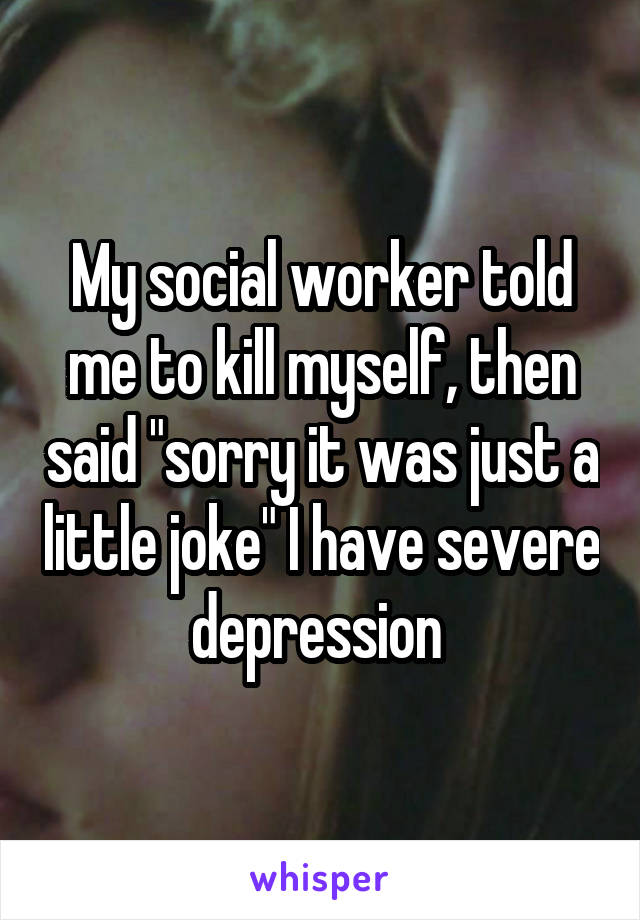 My social worker told me to kill myself, then said "sorry it was just a little joke" I have severe depression 
