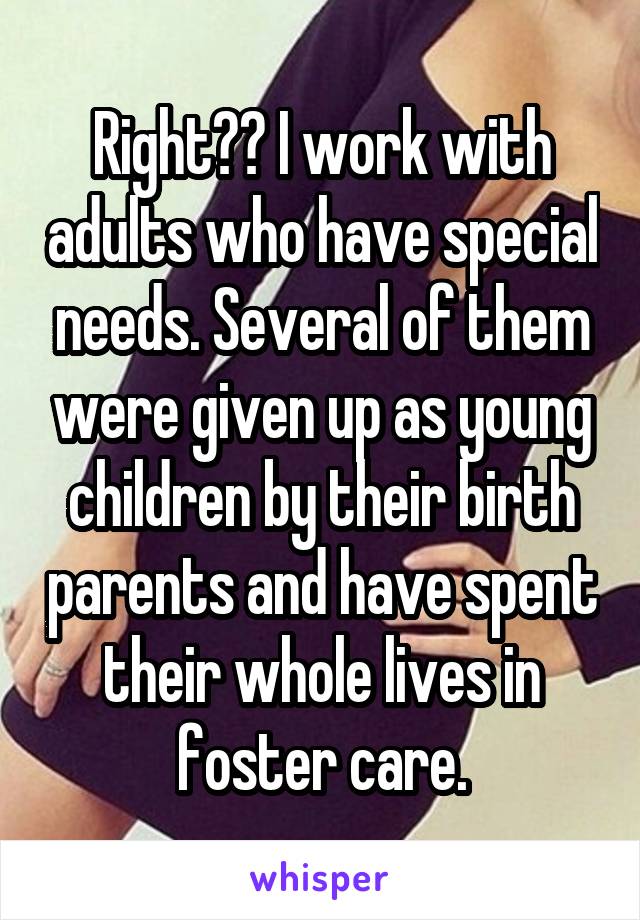 Right?? I work with adults who have special needs. Several of them were given up as young children by their birth parents and have spent their whole lives in foster care.