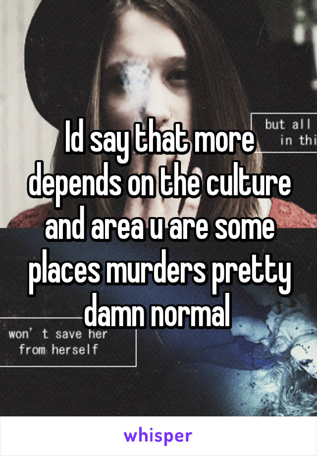 Id say that more depends on the culture and area u are some places murders pretty damn normal 