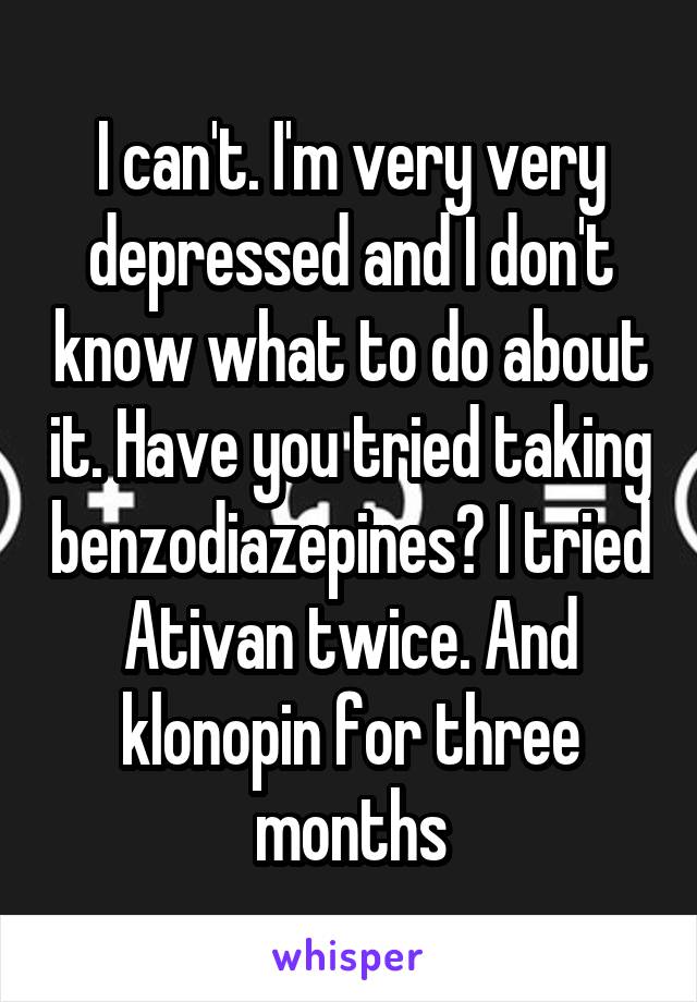 I can't. I'm very very depressed and I don't know what to do about it. Have you tried taking benzodiazepines? I tried Ativan twice. And klonopin for three months