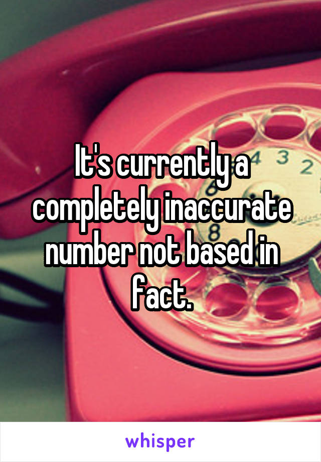 It's currently a completely inaccurate number not based in fact.