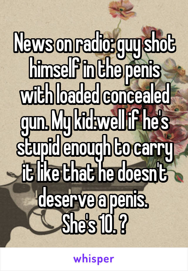 News on radio: guy shot himself in the penis with loaded concealed gun. My kid:well if he's stupid enough to carry it like that he doesn't deserve a penis. 
She's 10. 😝