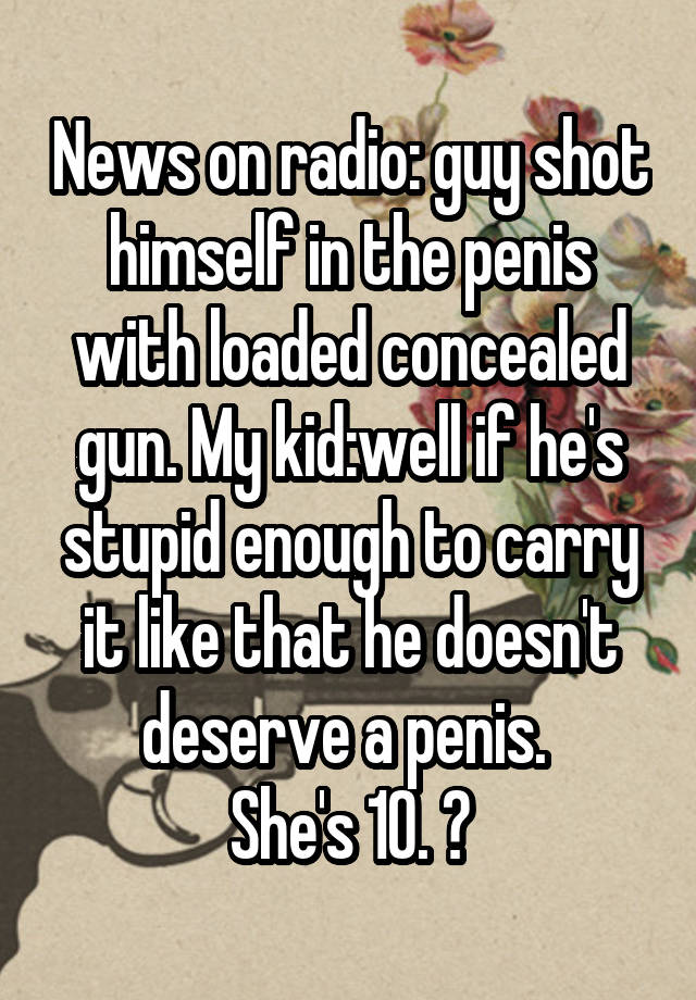 News on radio: guy shot himself in the penis with loaded concealed gun. My kid:well if he's stupid enough to carry it like that he doesn't deserve a penis. 
She's 10. 😝