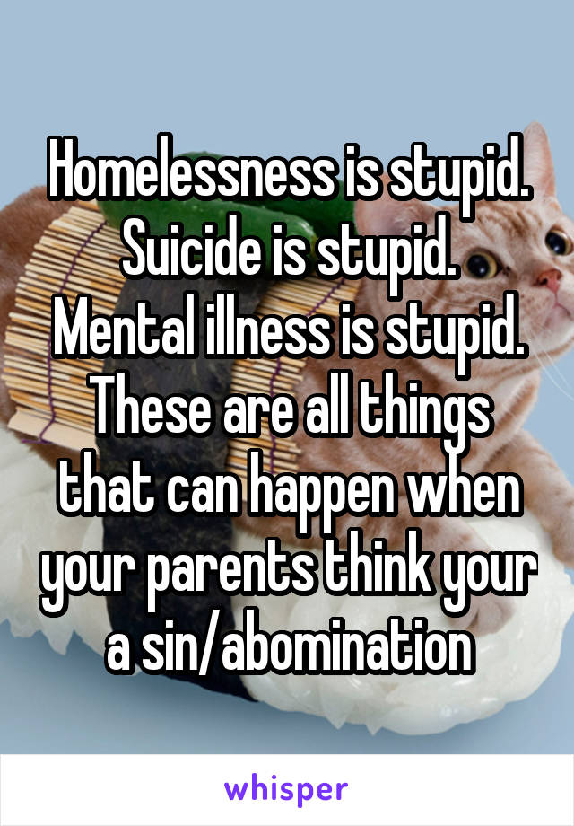 Homelessness is stupid.
Suicide is stupid.
Mental illness is stupid.
These are all things that can happen when your parents think your a sin/abomination