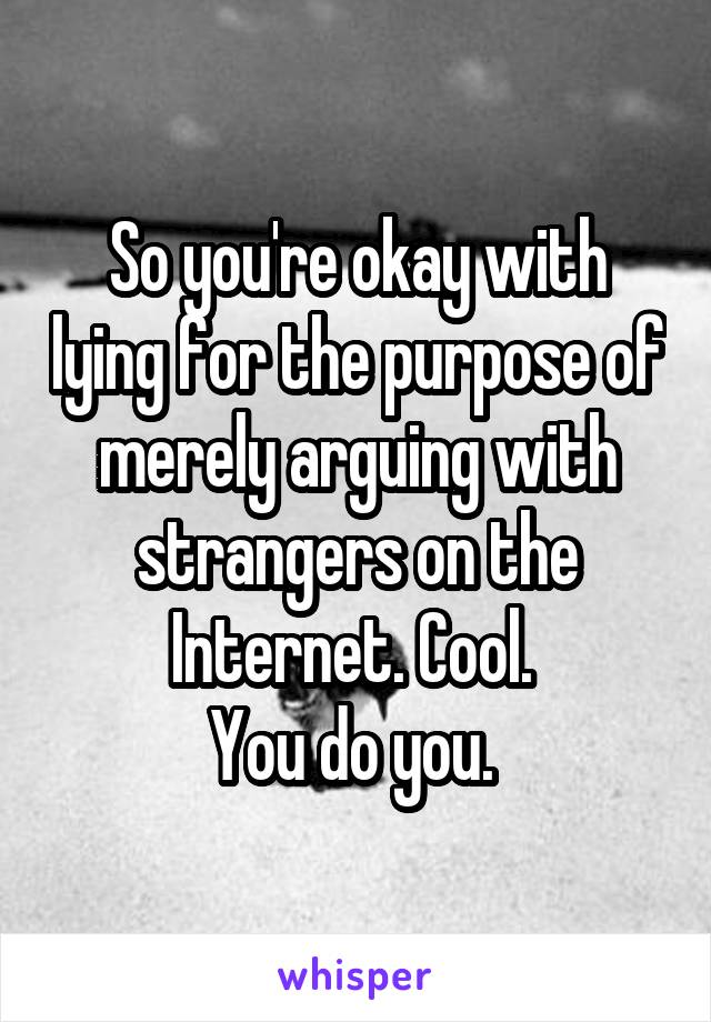 So you're okay with lying for the purpose of merely arguing with strangers on the Internet. Cool. 
You do you. 