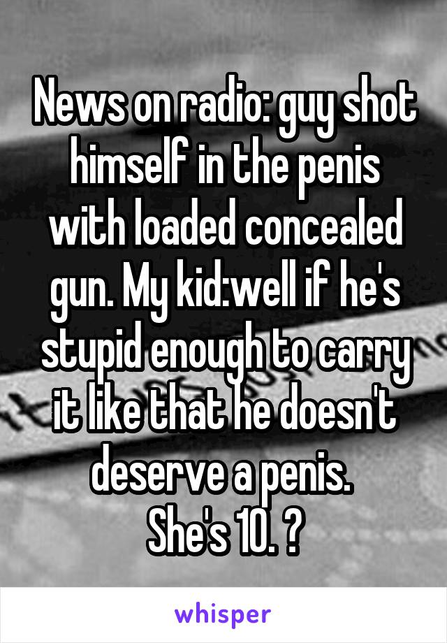 News on radio: guy shot himself in the penis with loaded concealed gun. My kid:well if he's stupid enough to carry it like that he doesn't deserve a penis. 
She's 10. 😝