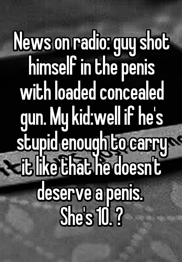 News on radio: guy shot himself in the penis with loaded concealed gun. My kid:well if he's stupid enough to carry it like that he doesn't deserve a penis. 
She's 10. 😝