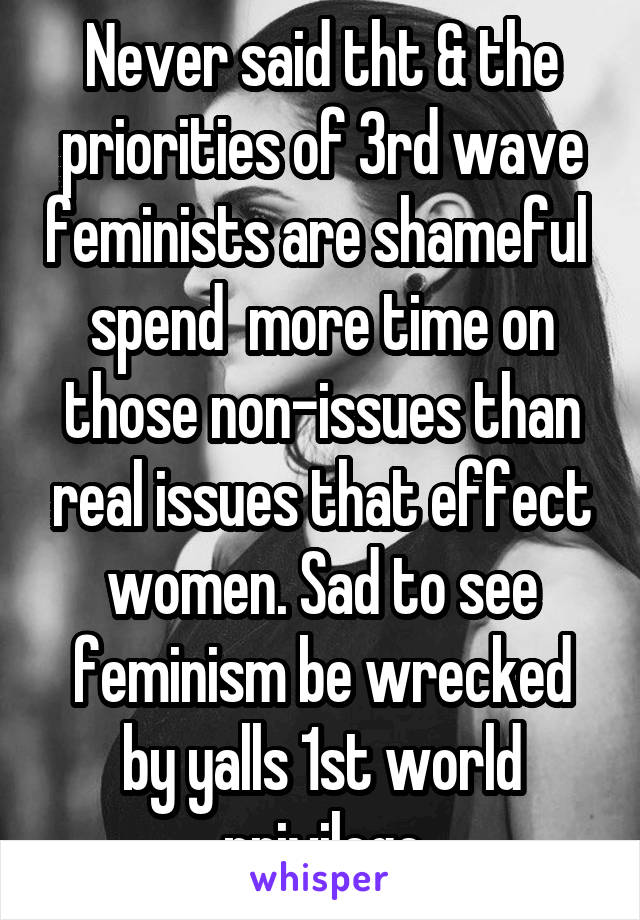 Never said tht & the priorities of 3rd wave feminists are shameful  spend  more time on those non-issues than real issues that effect women. Sad to see feminism be wrecked by yalls 1st world privilege