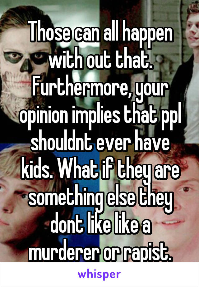 Those can all happen with out that. Furthermore, your opinion implies that ppl shouldnt ever have kids. What if they are something else they dont like like a murderer or rapist.