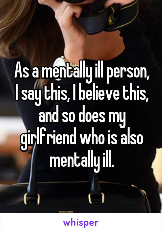 As a mentally ill person, I say this, I believe this, and so does my girlfriend who is also mentally ill.