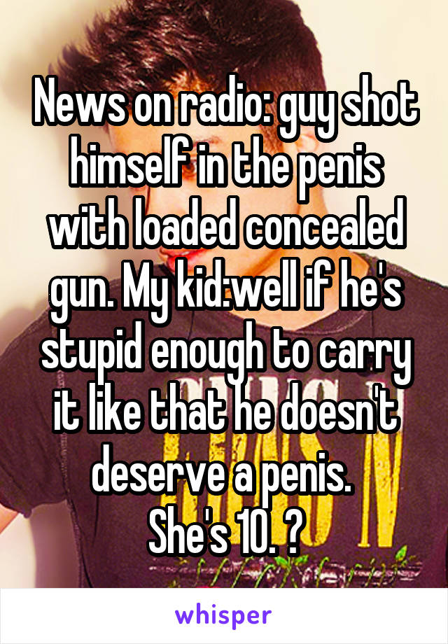 News on radio: guy shot himself in the penis with loaded concealed gun. My kid:well if he's stupid enough to carry it like that he doesn't deserve a penis. 
She's 10. 😝