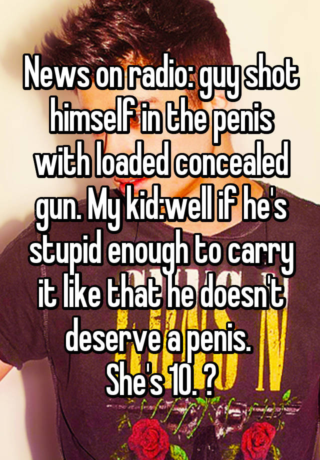 News on radio: guy shot himself in the penis with loaded concealed gun. My kid:well if he's stupid enough to carry it like that he doesn't deserve a penis. 
She's 10. 😝