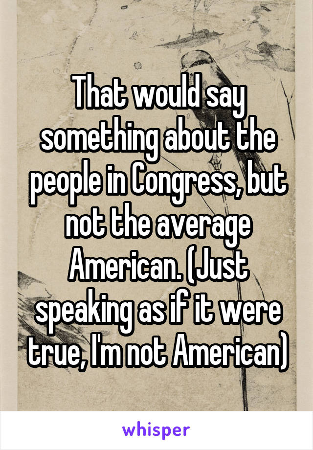 That would say something about the people in Congress, but not the average American. (Just speaking as if it were true, I'm not American)