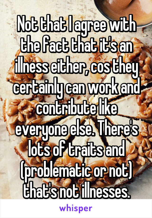 Not that I agree with the fact that it's an illness either, cos they certainly can work and contribute like everyone else. There's lots of traits and (problematic or not) that's not illnesses.