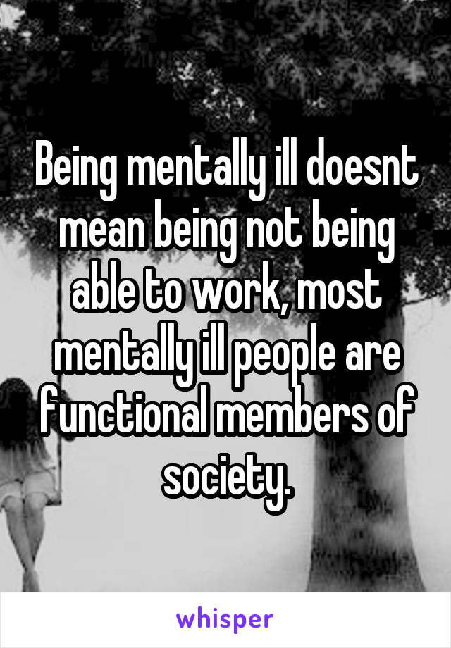 Being mentally ill doesnt mean being not being able to work, most mentally ill people are functional members of society.