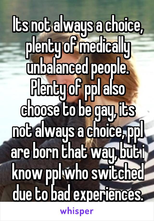 Its not always a choice, plenty of medically unbalanced people. Plenty of ppl also choose to be gay, its not always a choice, ppl are born that way, but i know ppl who switched due to bad experiences.