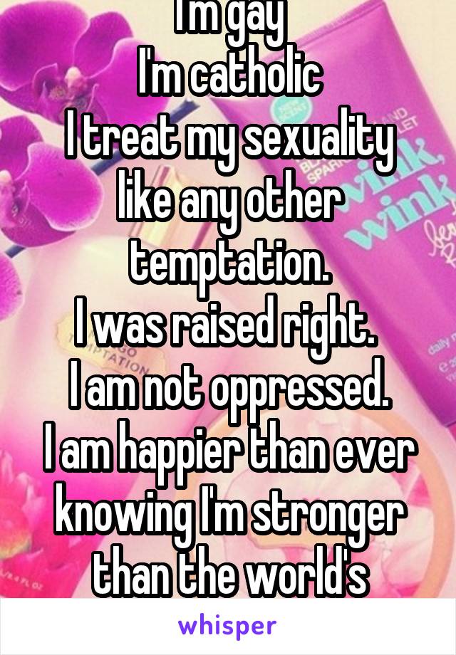 I'm gay
I'm catholic
I treat my sexuality like any other temptation.
I was raised right. 
I am not oppressed.
I am happier than ever knowing I'm stronger than the world's desires