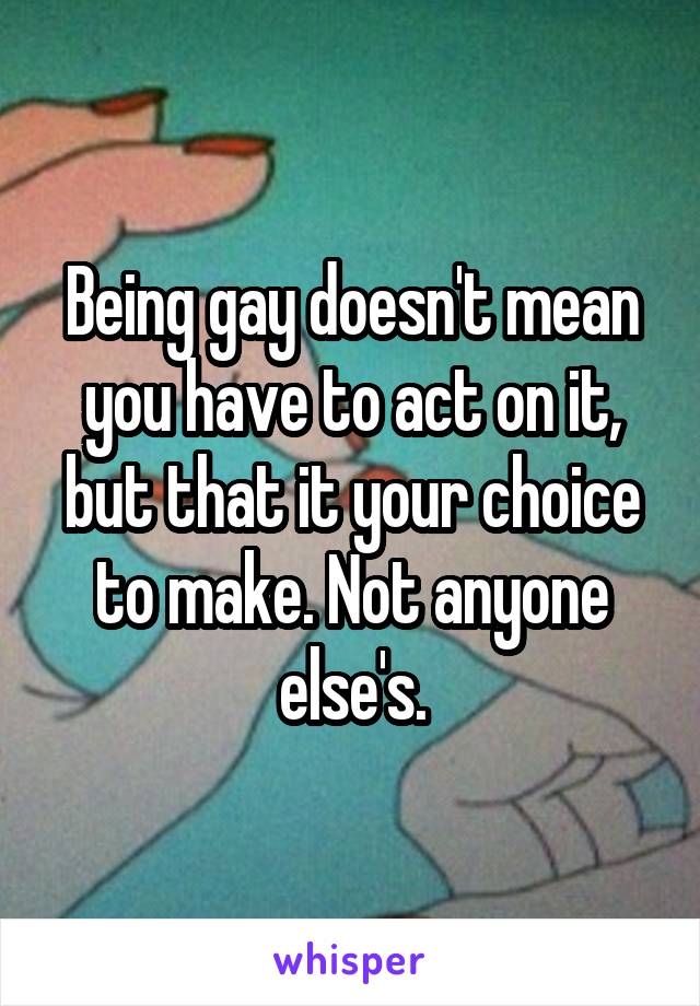 Being gay doesn't mean you have to act on it, but that it your choice to make. Not anyone else's.