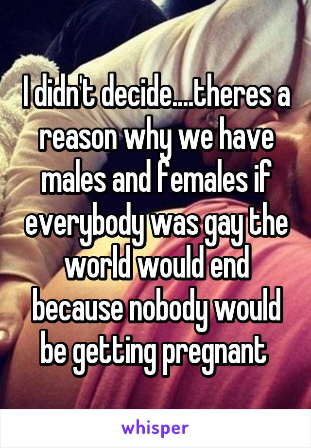 I didn't decide....theres a reason why we have males and females if everybody was gay the world would end because nobody would be getting pregnant 