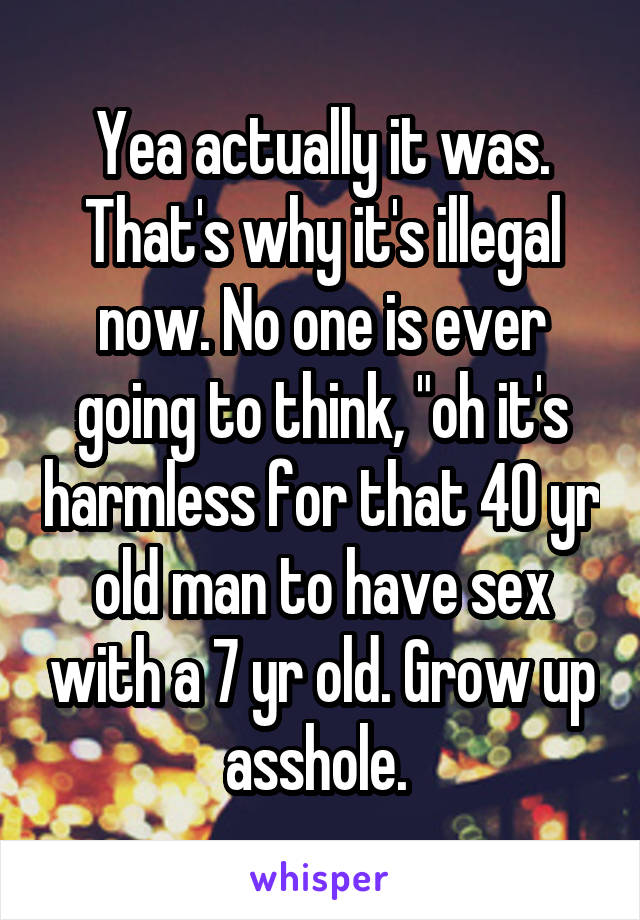 Yea actually it was. That's why it's illegal now. No one is ever going to think, "oh it's harmless for that 40 yr old man to have sex with a 7 yr old. Grow up asshole. 