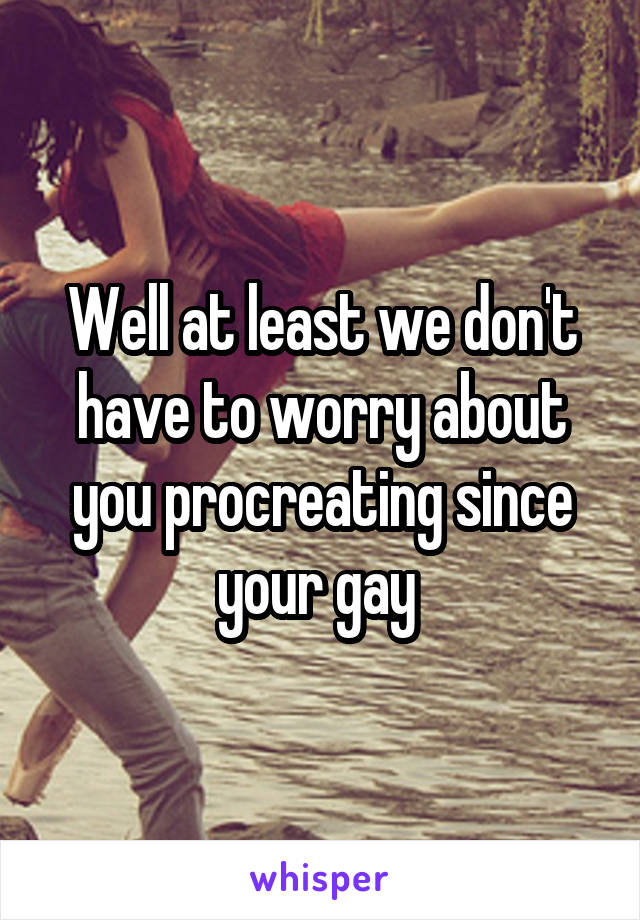 Well at least we don't have to worry about you procreating since your gay 