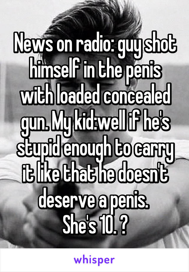 News on radio: guy shot himself in the penis with loaded concealed gun. My kid:well if he's stupid enough to carry it like that he doesn't deserve a penis. 
She's 10. 😝