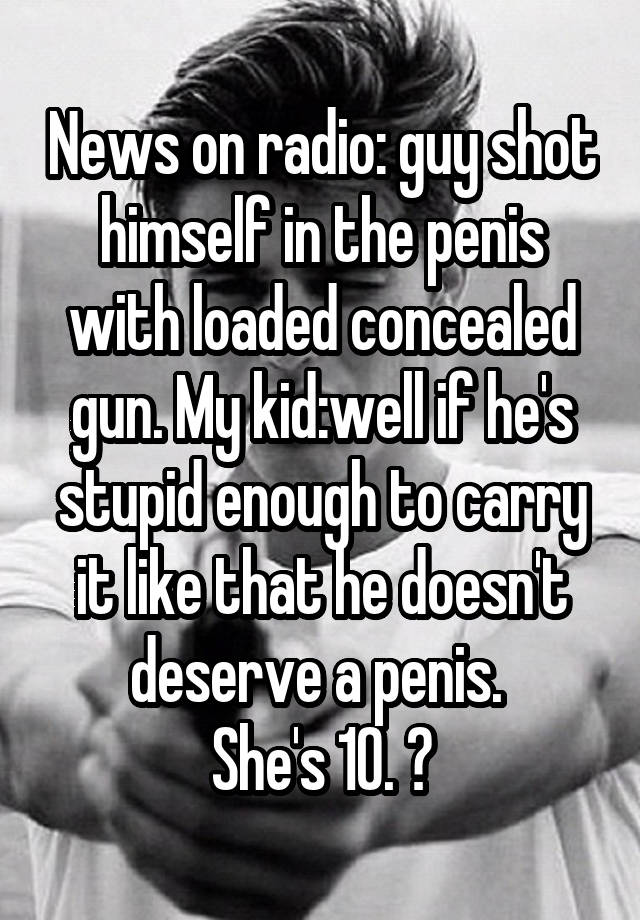 News on radio: guy shot himself in the penis with loaded concealed gun. My kid:well if he's stupid enough to carry it like that he doesn't deserve a penis. 
She's 10. 😝