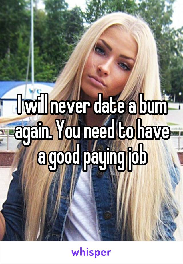 I will never date a bum again. You need to have a good paying job
