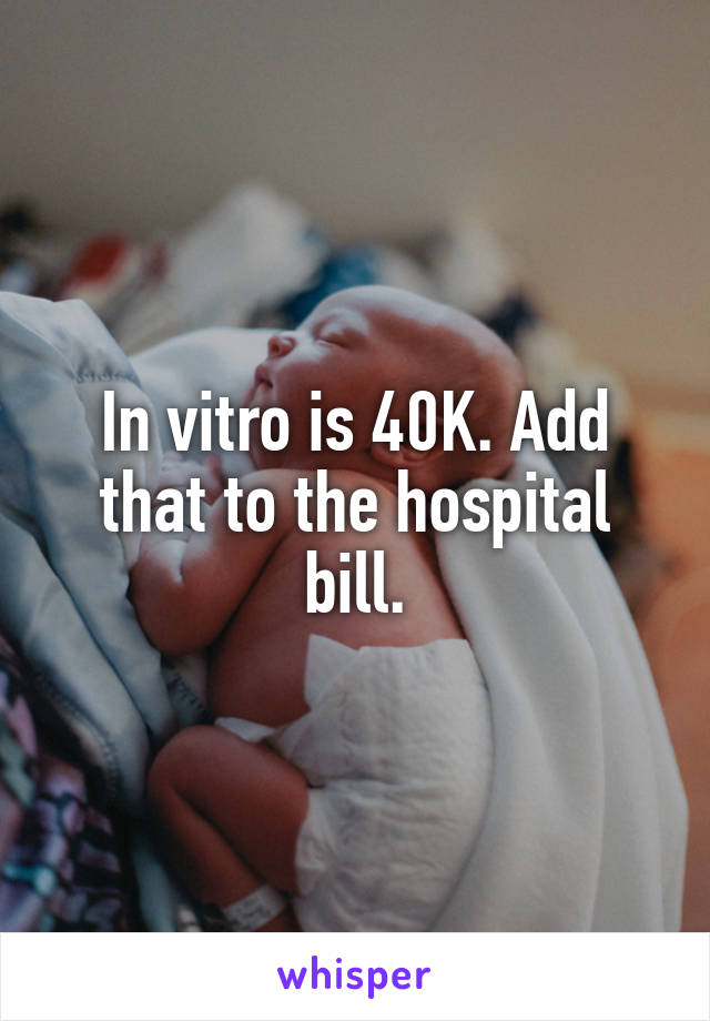 In vitro is 40K. Add that to the hospital bill.