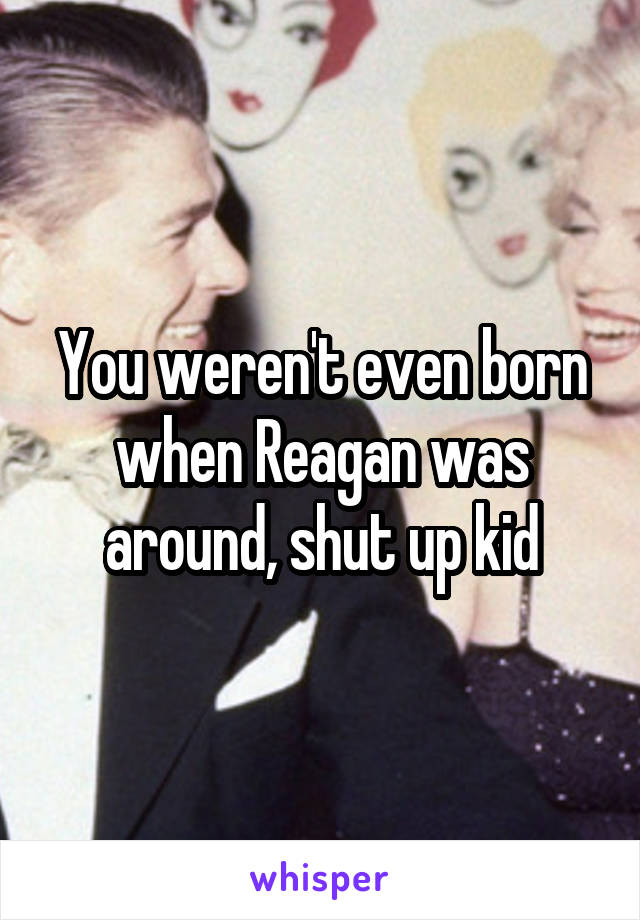 You weren't even born when Reagan was around, shut up kid