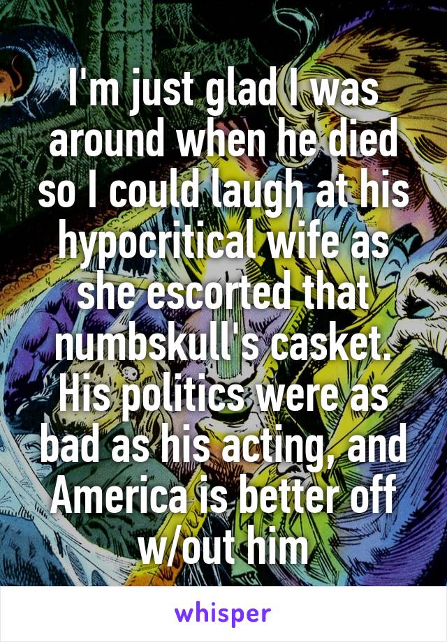 I'm just glad I was around when he died so I could laugh at his hypocritical wife as she escorted that numbskull's casket. His politics were as bad as his acting, and America is better off w/out him