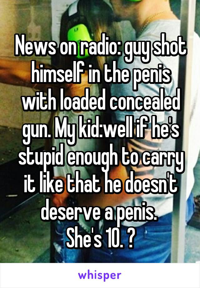 News on radio: guy shot himself in the penis with loaded concealed gun. My kid:well if he's stupid enough to carry it like that he doesn't deserve a penis. 
She's 10. 😝