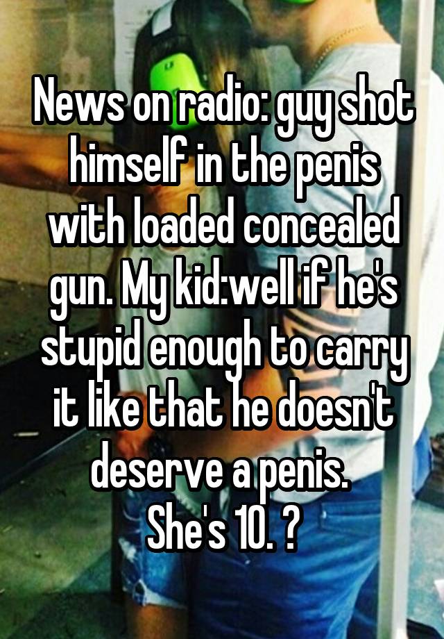 News on radio: guy shot himself in the penis with loaded concealed gun. My kid:well if he's stupid enough to carry it like that he doesn't deserve a penis. 
She's 10. 😝