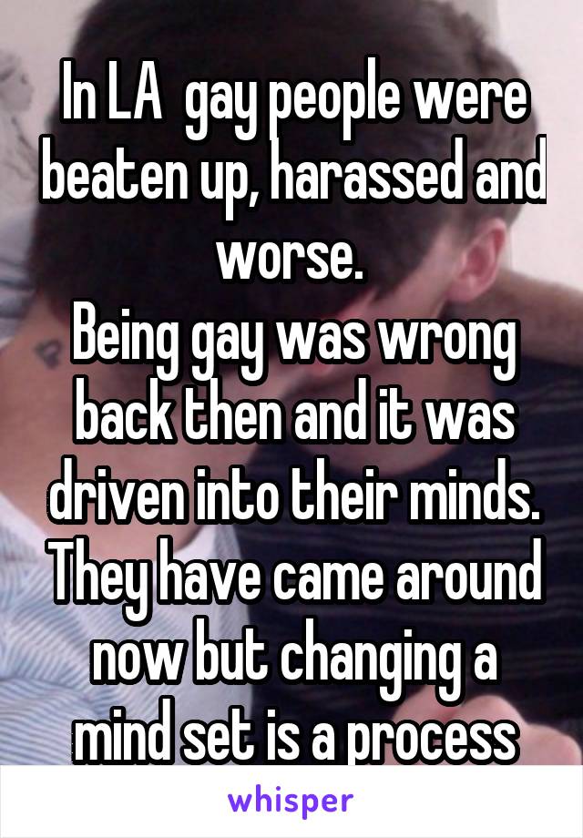 In LA  gay people were beaten up, harassed and worse. 
Being gay was wrong back then and it was driven into their minds. They have came around now but changing a mind set is a process