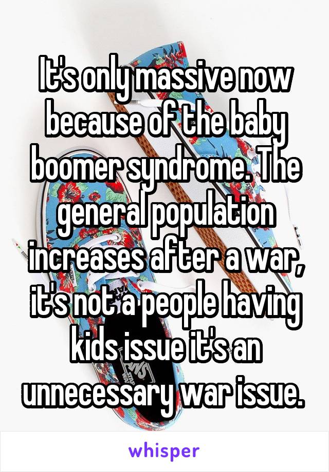 It's only massive now because of the baby boomer syndrome. The general population increases after a war, it's not a people having kids issue it's an unnecessary war issue. 