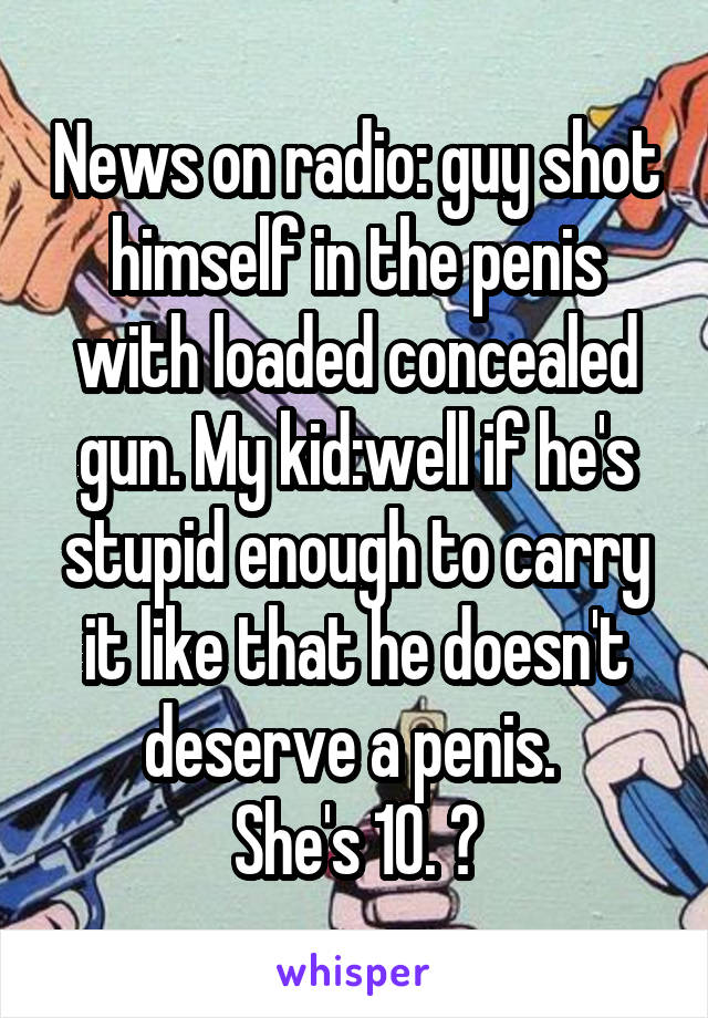 News on radio: guy shot himself in the penis with loaded concealed gun. My kid:well if he's stupid enough to carry it like that he doesn't deserve a penis. 
She's 10. 😝